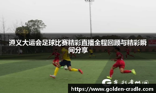遵义大运会足球比赛精彩直播全程回顾与精彩瞬间分享