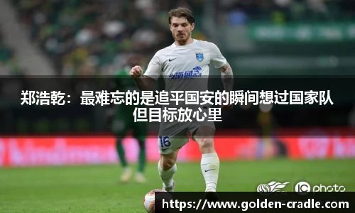 郑浩乾：最难忘的是追平国安的瞬间想过国家队但目标放心里
