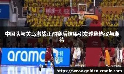中国队与关岛激战正酣赛后结果引发球迷热议与期待